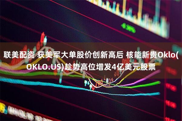 联美配资 获美军大单股价创新高后 核能新贵Oklo(OKLO.US)趁势高位增发4亿美元股票