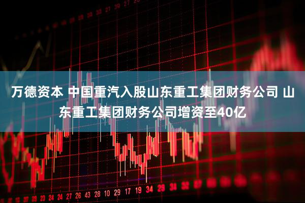 万德资本 中国重汽入股山东重工集团财务公司 山东重工集团财务公司增资至40亿