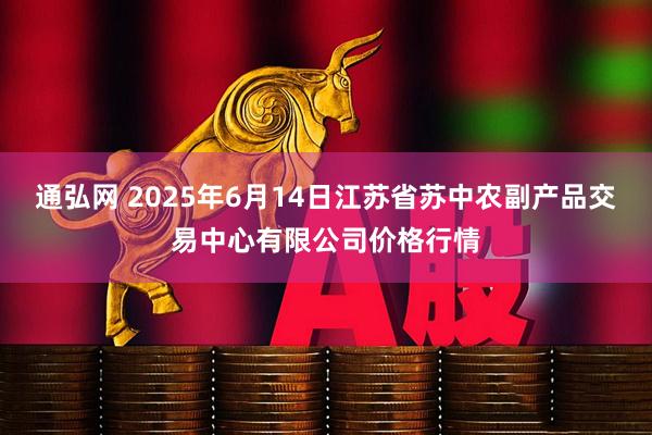 通弘网 2025年6月14日江苏省苏中农副产品交易中心有限公司价格行情