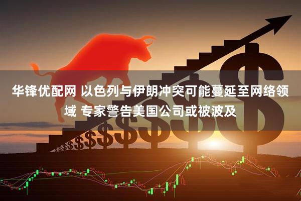 华锋优配网 以色列与伊朗冲突可能蔓延至网络领域 专家警告美国公司或被波及