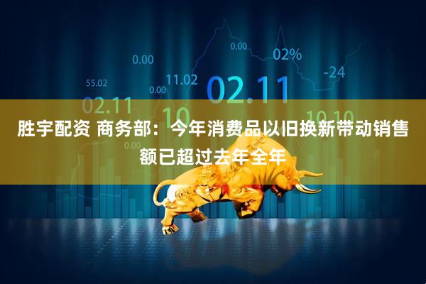 胜宇配资 商务部：今年消费品以旧换新带动销售额已超过去年全年