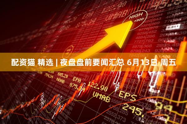 配资猫 精选 | 夜盘盘前要闻汇总 6月13日 周五