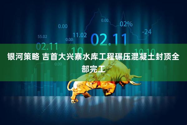 银河策略 吉首大兴寨水库工程碾压混凝土封顶全部完工