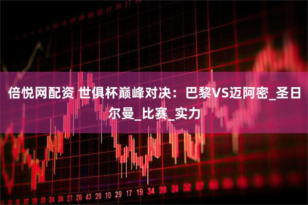 倍悦网配资 世俱杯巅峰对决：巴黎VS迈阿密_圣日尔曼_比赛_实力
