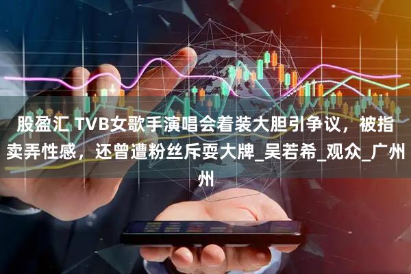 股盈汇 TVB女歌手演唱会着装大胆引争议，被指卖弄性感，还曾遭粉丝斥耍大牌_吴若希_观众_广州