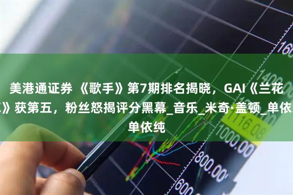 美港通证券 《歌手》第7期排名揭晓，GAI《兰花草》获第五，粉丝怒揭评分黑幕_音乐_米奇·盖顿_单依纯