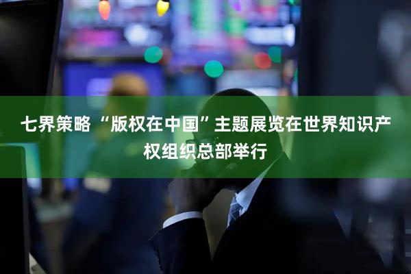 七界策略 “版权在中国”主题展览在世界知识产权组织总部举行