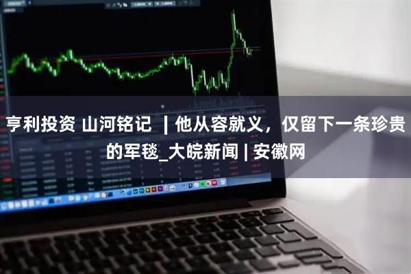 亨利投资 山河铭记 ∣他从容就义，仅留下一条珍贵的军毯_大皖新闻 | 安徽网