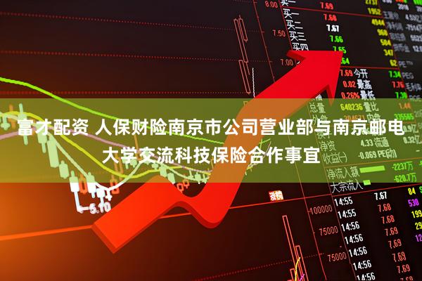 富才配资 人保财险南京市公司营业部与南京邮电大学交流科技保险合作事宜