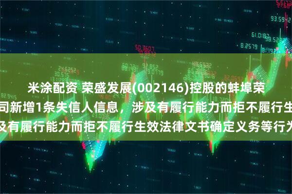 米涂配资 荣盛发展(002146)控股的蚌埠荣盛伟业房地产开发有限公司新增1条失信人信息，涉及有履行能力而拒不履行生效法律文书确定义务等行为