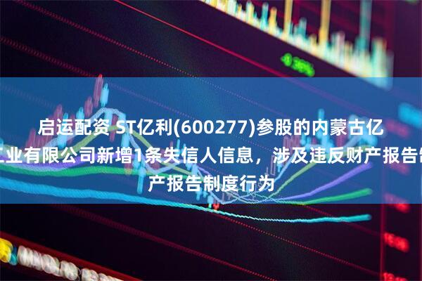 启运配资 ST亿利(600277)参股的内蒙古亿利化学工业有限公司新增1条失信人信息，涉及违反财产报告制度行为