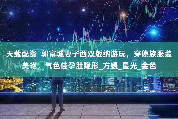 天载配资  郭富城妻子西双版纳游玩，穿傣族服装美艳，气色佳孕肚隐形_方媛_星光_金色
