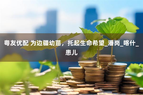 粤友优配 为边疆幼苗，托起生命希望_潘岗_喀什_患儿