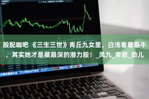 股配咖吧 《三生三世》青丘九女里，白浅看着最牛，其实她才是藏最深的潜力股！_凤九_帝君_劲儿