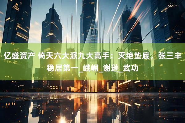 亿盛资产 倚天六大派九大高手：灭绝垫底，张三丰稳居第一_峨嵋_谢逊_武功