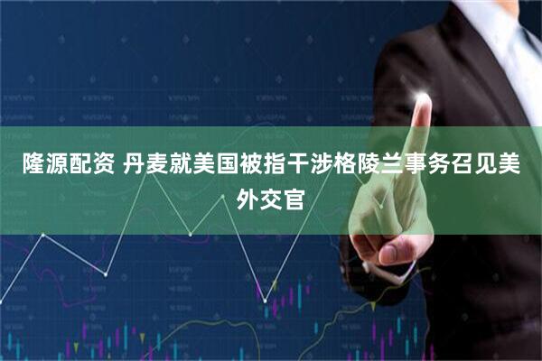 隆源配资 丹麦就美国被指干涉格陵兰事务召见美外交官