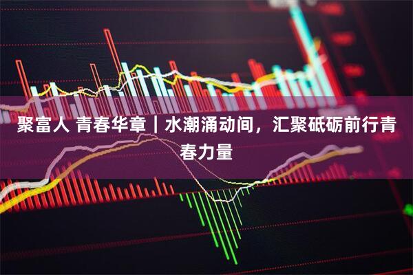 聚富人 青春华章｜水潮涌动间，汇聚砥砺前行青春力量