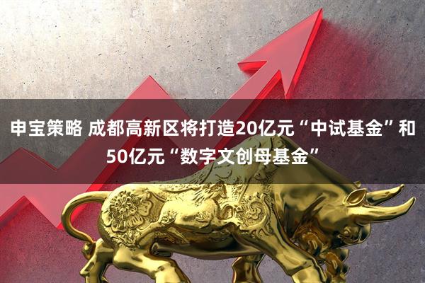 申宝策略 成都高新区将打造20亿元“中试基金”和50亿元“数字文创母基金”