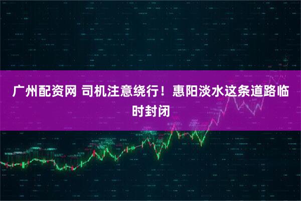 广州配资网 司机注意绕行！惠阳淡水这条道路临时封闭