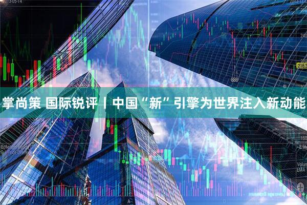 掌尚策 国际锐评丨中国“新”引擎为世界注入新动能