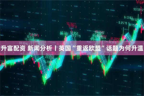 升富配资 新闻分析丨英国“重返欧盟”话题为何升温